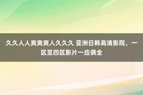 久久人人爽爽爽人久久久 亚洲日韩高清影院，一区至四区影片一应俱全