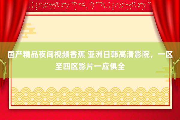 国产精品夜间视频香蕉 亚洲日韩高清影院，一区至四区影片一应俱全