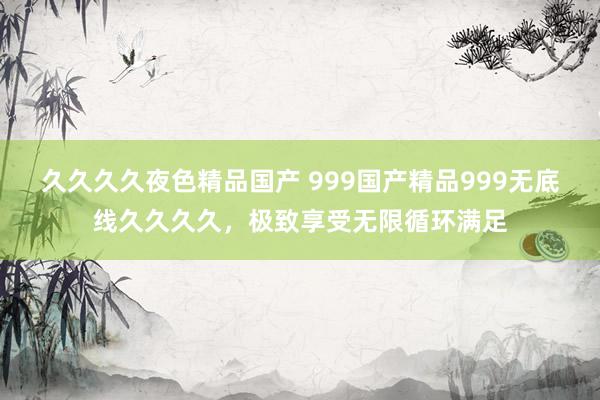 久久久久夜色精品国产 999国产精品999无底线久久久久，极致享受无限循环满足