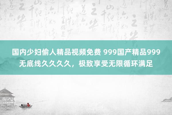 国内少妇偷人精品视频免费 999国产精品999无底线久久久久，极致享受无限循环满足