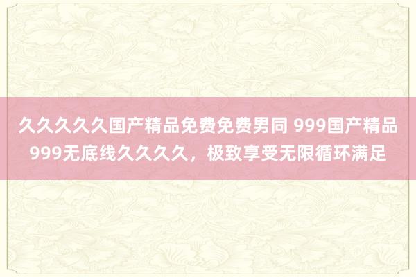 久久久久久国产精品免费免费男同 999国产精品999无底线久久久久，极致享受无限循环满足