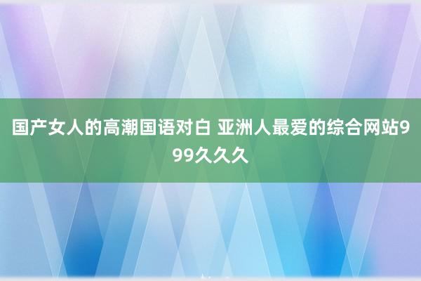 国产女人的高潮国语对白 亚洲人最爱的综合网站999久久久