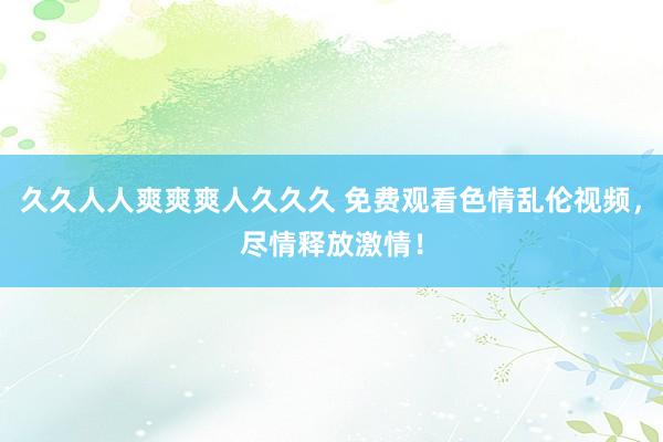 久久人人爽爽爽人久久久 免费观看色情乱伦视频，尽情释放激情！