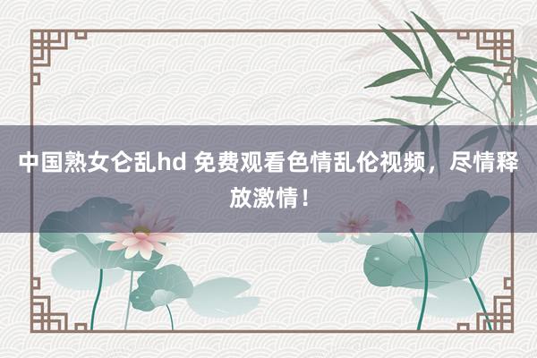 中国熟女仑乱hd 免费观看色情乱伦视频，尽情释放激情！