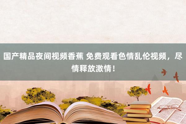 国产精品夜间视频香蕉 免费观看色情乱伦视频，尽情释放激情！