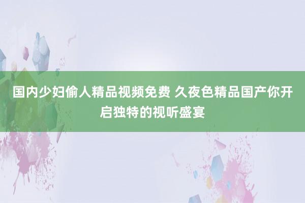 国内少妇偷人精品视频免费 久夜色精品国产你开启独特的视听盛宴