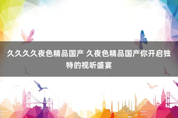 久久久久夜色精品国产 久夜色精品国产你开启独特的视听盛宴