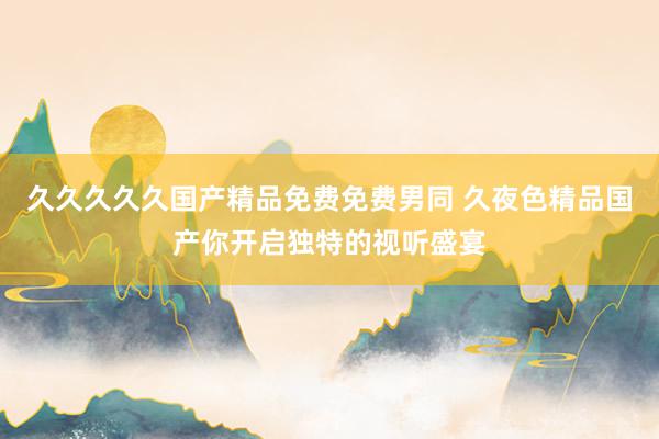 久久久久久国产精品免费免费男同 久夜色精品国产你开启独特的视听盛宴