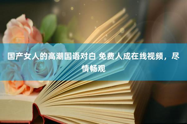 国产女人的高潮国语对白 免费人成在线视频，尽情畅观