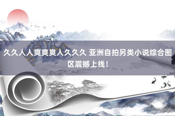 久久人人爽爽爽人久久久 亚洲自拍另类小说综合图区震撼上线！