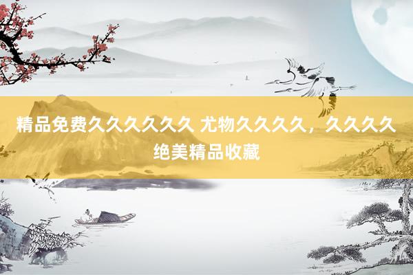 精品免费久久久久久久 尤物久久久久，久久久久绝美精品收藏