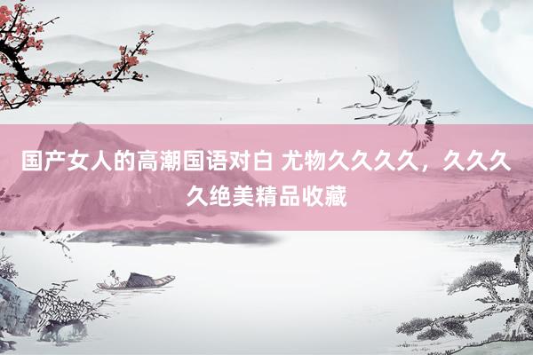 国产女人的高潮国语对白 尤物久久久久，久久久久绝美精品收藏