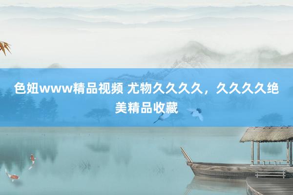 色妞www精品视频 尤物久久久久，久久久久绝美精品收藏