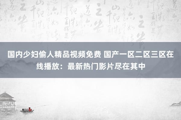 国内少妇偷人精品视频免费 国产一区二区三区在线播放：最新热门影片尽在其中
