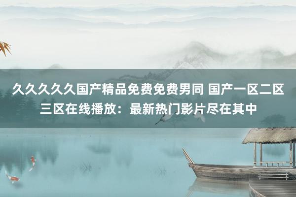 久久久久久国产精品免费免费男同 国产一区二区三区在线播放：最新热门影片尽在其中