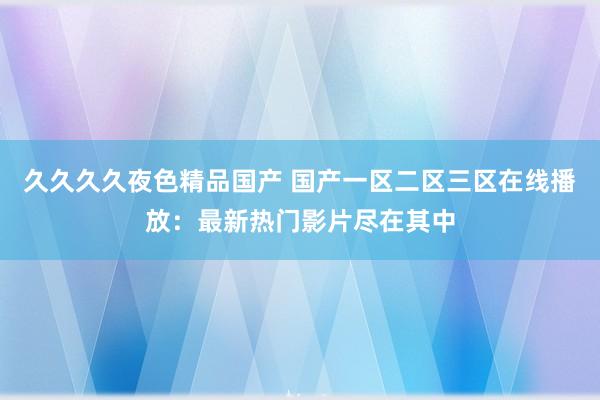 久久久久夜色精品国产 国产一区二区三区在线播放：最新热门影片尽在其中