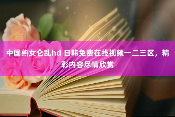 中国熟女仑乱hd 日韩免费在线视频一二三区，精彩内容尽情欣赏