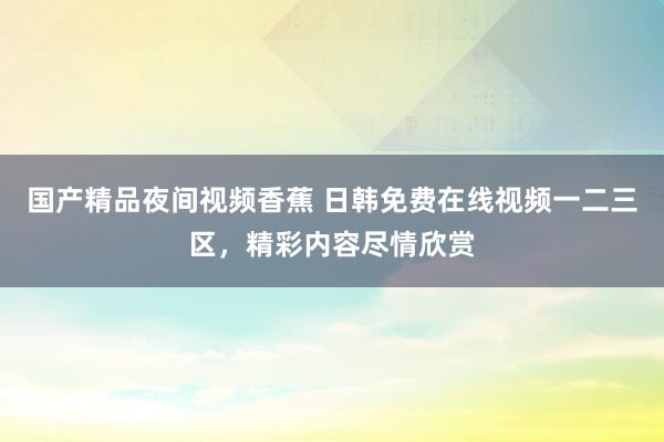 国产精品夜间视频香蕉 日韩免费在线视频一二三区，精彩内容尽情欣赏
