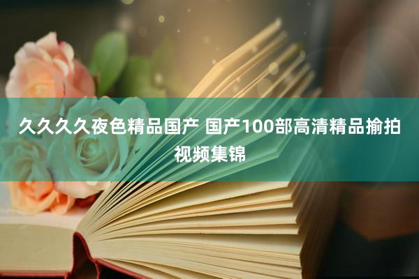 久久久久夜色精品国产 国产100部高清精品揄拍视频集锦