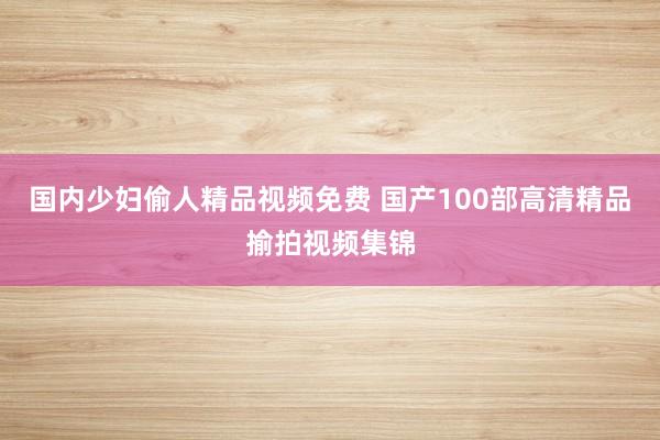国内少妇偷人精品视频免费 国产100部高清精品揄拍视频集锦