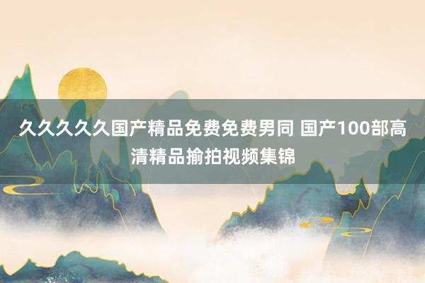 久久久久久国产精品免费免费男同 国产100部高清精品揄拍视频集锦