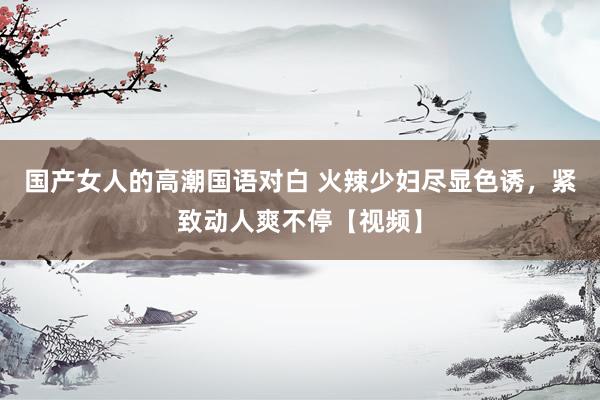 国产女人的高潮国语对白 火辣少妇尽显色诱，紧致动人爽不停【视频】