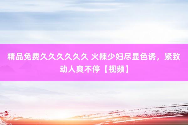 精品免费久久久久久久 火辣少妇尽显色诱，紧致动人爽不停【视频】