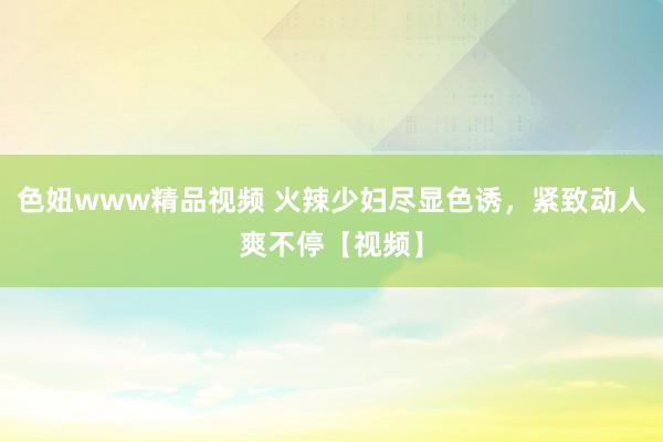 色妞www精品视频 火辣少妇尽显色诱，紧致动人爽不停【视频】