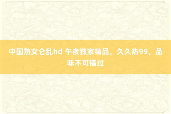 中国熟女仑乱hd 午夜独家精品，久久热99，品味不可错过
