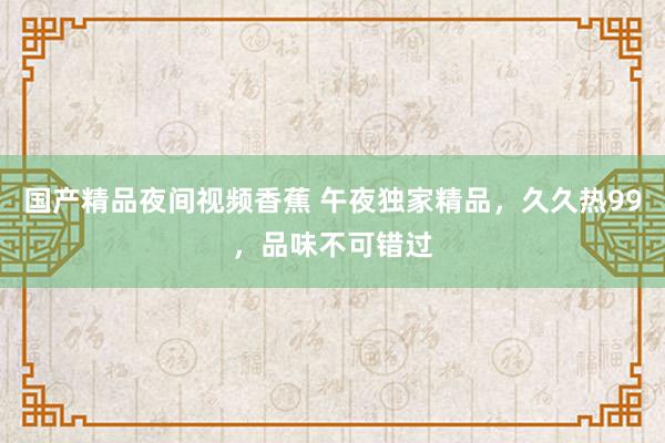 国产精品夜间视频香蕉 午夜独家精品，久久热99，品味不可错过