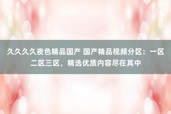 久久久久夜色精品国产 国产精品视频分区：一区二区三区，精选优质内容尽在其中