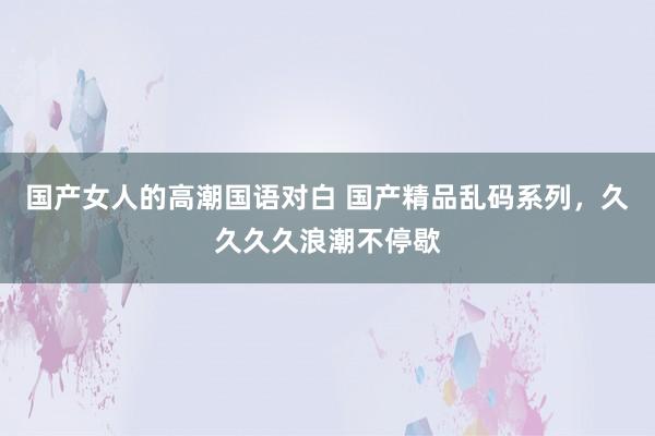 国产女人的高潮国语对白 国产精品乱码系列，久久久久浪潮不停歇