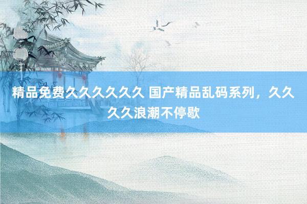 精品免费久久久久久久 国产精品乱码系列，久久久久浪潮不停歇