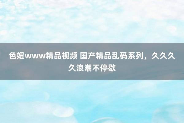 色妞www精品视频 国产精品乱码系列，久久久久浪潮不停歇