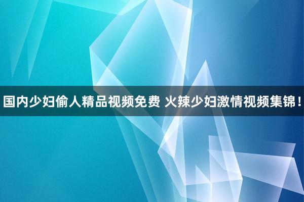 国内少妇偷人精品视频免费 火辣少妇激情视频集锦！