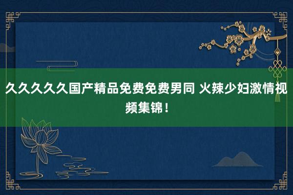 久久久久久国产精品免费免费男同 火辣少妇激情视频集锦！