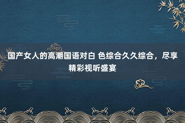 国产女人的高潮国语对白 色综合久久综合，尽享精彩视听盛宴