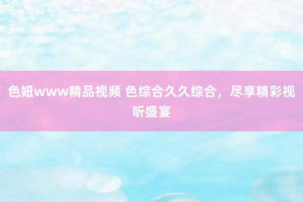 色妞www精品视频 色综合久久综合，尽享精彩视听盛宴