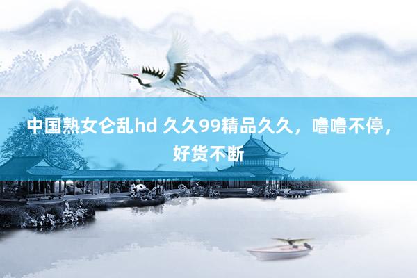 中国熟女仑乱hd 久久99精品久久，噜噜不停，好货不断