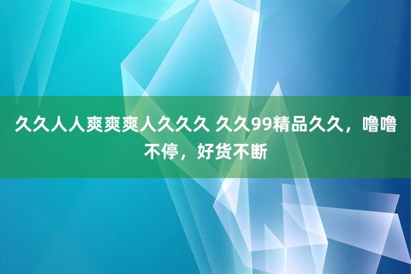久久人人爽爽爽人久久久 久久99精品久久，噜噜不停，好货不断