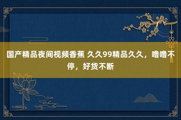 国产精品夜间视频香蕉 久久99精品久久，噜噜不停，好货不断