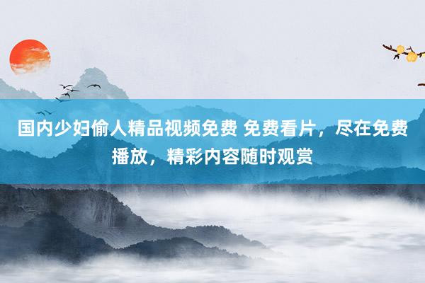 国内少妇偷人精品视频免费 免费看片，尽在免费播放，精彩内容随时观赏