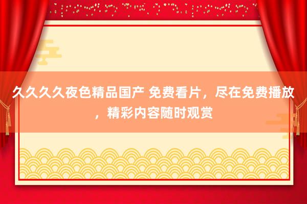 久久久久夜色精品国产 免费看片，尽在免费播放，精彩内容随时观赏
