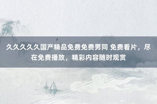 久久久久久国产精品免费免费男同 免费看片，尽在免费播放，精彩内容随时观赏
