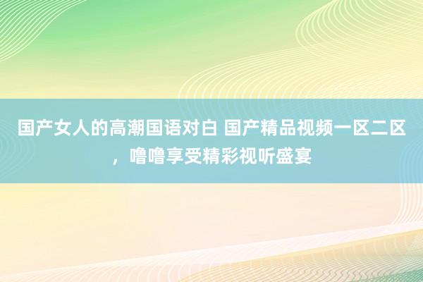 国产女人的高潮国语对白 国产精品视频一区二区，噜噜享受精彩视听盛宴