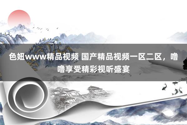 色妞www精品视频 国产精品视频一区二区，噜噜享受精彩视听盛宴