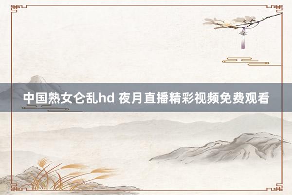 中国熟女仑乱hd 夜月直播精彩视频免费观看
