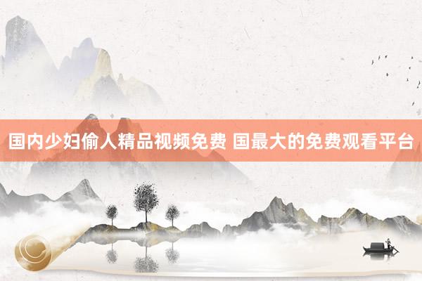 国内少妇偷人精品视频免费 国最大的免费观看平台