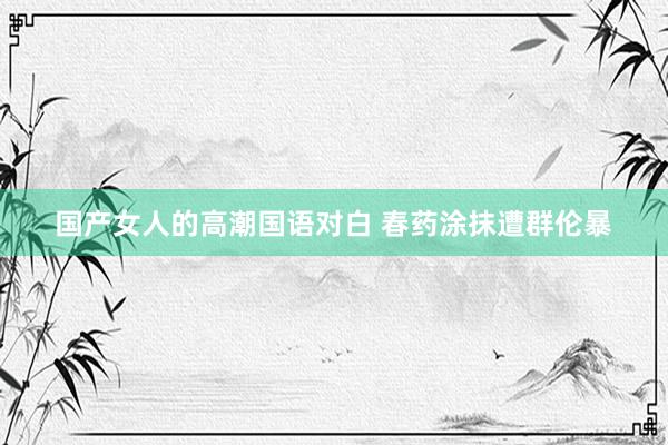 国产女人的高潮国语对白 春药涂抹遭群伦暴