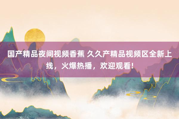 国产精品夜间视频香蕉 久久产精品视频区全新上线，火爆热播，欢迎观看!